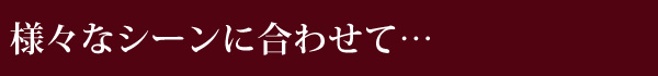 様々なシーンに合わせて…